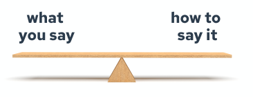 a seesaw that's maintaining an even balance of the two phrases what you say and how you say it